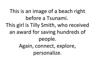 This is an image of a beach right
          before a Tsunami.
This girl is Tilly Smith, who received
 an award for saving hundreds of
                  people.
      Again, connect, explore,
              personalize.
 