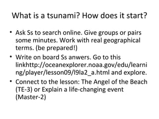 What is a tsunami? How does it start?
• Ask Ss to search online. Give groups or pairs
  some minutes. Work with real geographical
  terms. (be prepared!)
• Write on board Ss anwers. Go to this
  linkhttp://oceanexplorer.noaa.gov/edu/learni
  ng/player/lesson09/l9la2_a.html and explore.
• Connect to the lesson: The Angel of the Beach
  (TE-3) or Explain a life-changing event
  (Master-2)
 