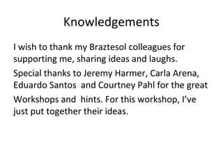 Knowledgements
I wish to thank my Braztesol colleagues for
supporting me, sharing ideas and laughs.
Special thanks to Jeremy Harmer, Carla Arena,
Eduardo Santos and Courtney Pahl for the great
Workshops and hints. For this workshop, I’ve
just put together their ideas.
 