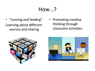 How...?
• “tunning and feeding”    • Promoting creative
Learning about different     thinking through
  sources and sharing        classroom activities.
 
