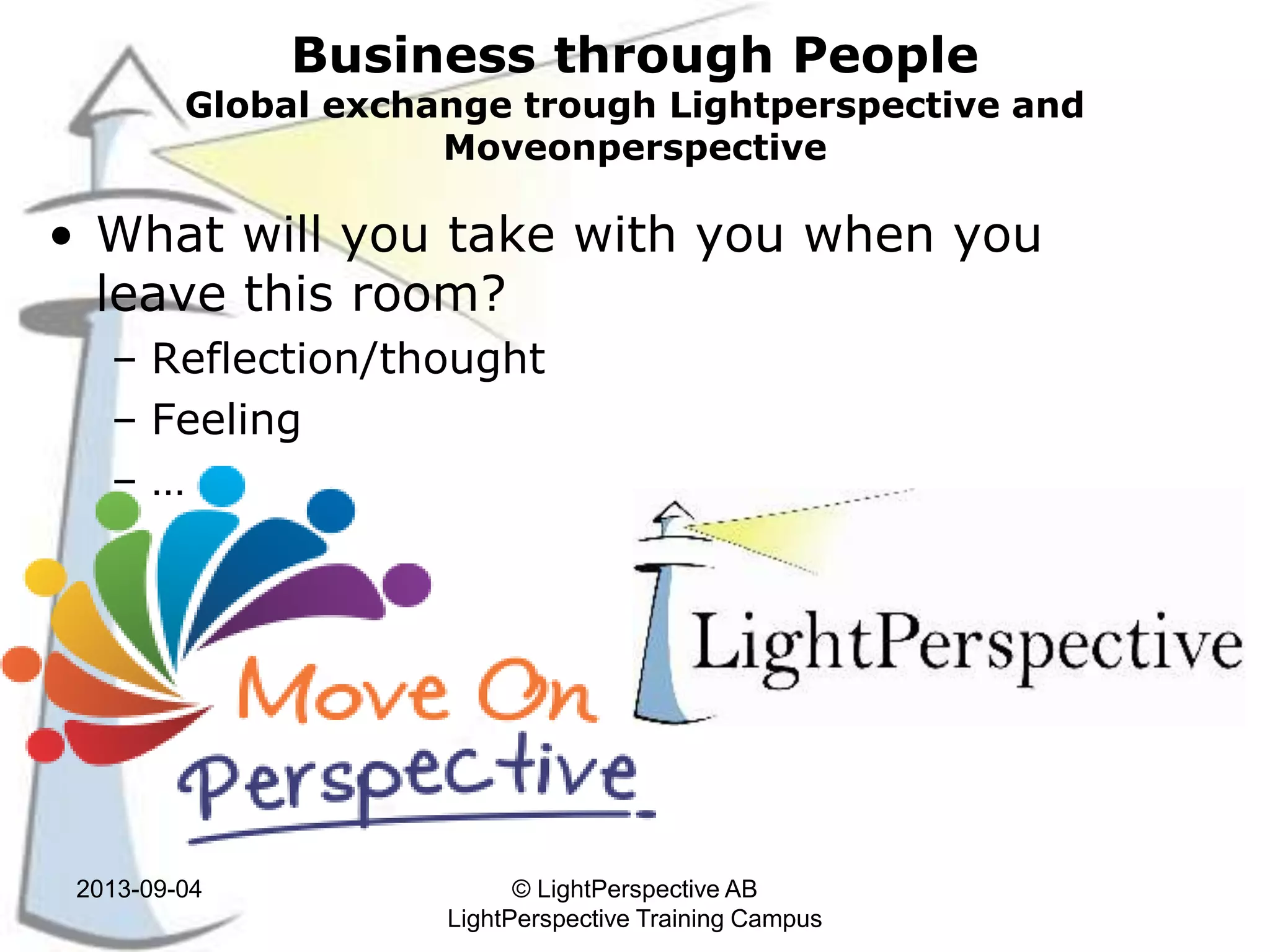 Business through People
Global exchange trough Lightperspective and
Moveonperspective
• What will you take with you when you
leave this room?
– Reflection/thought
– Feeling
– …
2013-09-04 © LightPerspective AB
LightPerspective Training Campus
 