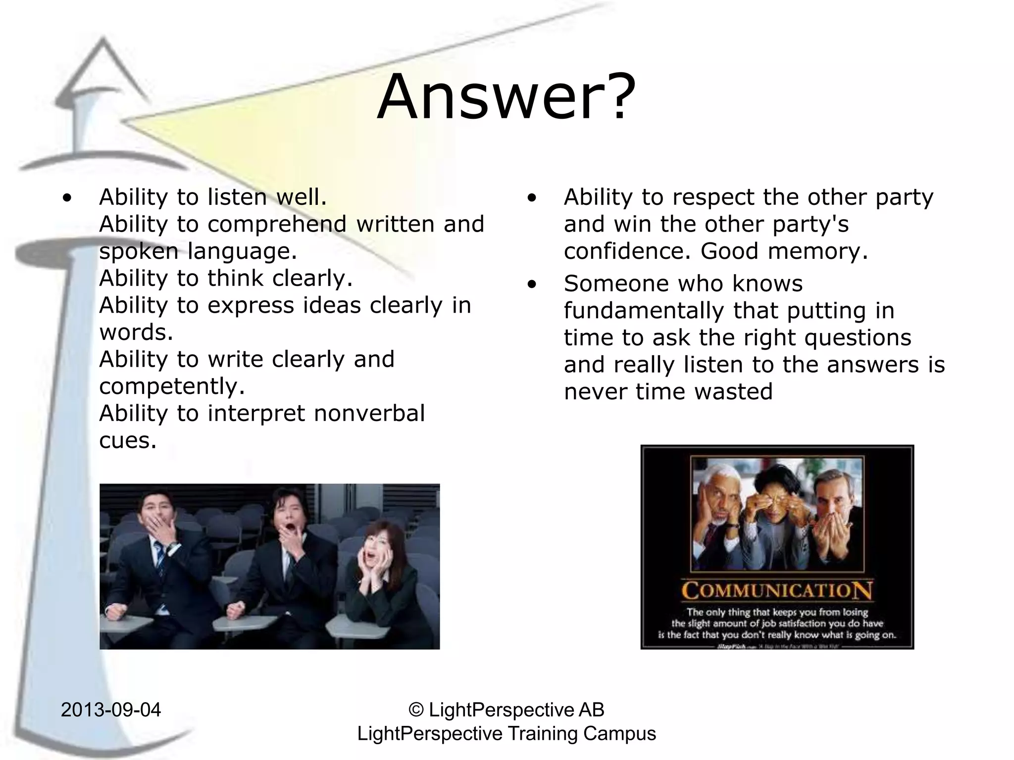 Answer?
• Ability to listen well.
Ability to comprehend written and
spoken language.
Ability to think clearly.
Ability to express ideas clearly in
words.
Ability to write clearly and
competently.
Ability to interpret nonverbal
cues.
• Ability to respect the other party
and win the other party's
confidence. Good memory.
• Someone who knows
fundamentally that putting in
time to ask the right questions
and really listen to the answers is
never time wasted
2013-09-04 © LightPerspective AB
LightPerspective Training Campus
 