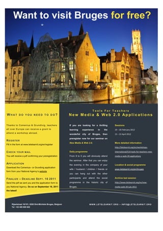 Want to visit Bruges for free?




                                                                                     Tools For Teachers
WHAT          DO YOU NEED TO DO?                               New Media & Web 2.0 Applications

T h a nks t o Com en ius & Gru nd t vi g, te ac h e rs         If you are looking for a thrilling       Sessions
a l l o ve r Eu ro pe ca n rec ei ve a g ra nt to              learning    experience      in    the    19 – 26 February 2012
a tt e nd a wo rks ho p a b ro a d.
                                                               wonderful city of Bruges, then           15 – 22 April 2012
                                                               preregister now for our seminar on
R E GIS TE R
                                                               New Media & Web 2.0.                     More detailed information
Fill in the form at www.letslearnit.org/en/register
                                                                                                        http://letslearnit.org/en/workshops-

C HE CK YO UR M AI L                                           Daily programme                          international/514-tools-for-teachers-new-
You will receive a pdf confirming your preregistration         From 9 to 5 you will obviously attend    media-a-web-20-applications
                                                               the seminar. After that you can enjoy
A P P L I CATI O N                                             the evening in the company of your       Location & social programme
Download the Comenius– or Grundtvig application
                                                               wife / husband / children / friends or   www.letslearnit.org/en/bruges
form from your National Agency’s website
                                                               you can hang out with the other

F I NAL I Z E – D E ADL I NE S EP T . 16 2011                  participants and attend the social       Archive last session

Send the pdf we sent you and the application form to           programme in the historic city of        http://www.letslearnit.org/en/new-
you National Agency. Do so on September 16, 2011               Bruges.                                  media-web-20-july-2011
the latest!




     Rijselstraat 16/101, 8200 Sint-Michiels Bruges, Belgium                      WWW.LETSLEARNIT.ORG – INFO@LETSLEARNIT.ORG
     Tel +32 485 600 602
 