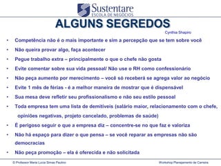 Cynthia Shapiro

•

Competência não é o mais importante e sim a percepção que se tem sobre você

•

Não queira provar algo, faça acontecer

•

Pegue trabalho extra – principalmente o que o chefe não gosta

•

Evite comentar sobre sua vida pessoal/ Não use o RH como confessionário

•

Não peça aumento por merecimento – você só receberá se agrega valor ao negócio

•

Evite 1 mês de férias - é a melhor maneira de mostrar que é dispensável

•

Sua mesa deve refletir seu profissionalismo e não seu estilo pessoal

•

Toda empresa tem uma lista de demitíveis (salário maior, relacionamento com o chefe,

opiniões negativas, projeto cancelado, problemas de saúde)
•

É perigoso seguir o que a empresa diz – concentre-se no que faz e valoriza

•

Não há espaço para dizer o que pensa – se você reparar as empresas não são
democracias

•

Não peça promoção – ela é oferecida e não solicitada
© Professor Maria Lucia Simas Paulino

Workshop Planejamento de Carreira

 