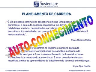  “É

um processo contínuo de descoberta em que uma pessoa desenvolve mais
claramente o seu auto-conceito ocupacional em termos de seus talentos,
habilidades, motivos, necessidades ou valores. Permite a uma pessoa
encontrar o tipo de trabalho em que será mais competente e no qual obterá
maior satisfação”.
Paulo Roberto Motta

 “Planejar uma carreira é encontrar no trabalho o caminho para auto-

realização, é desenvolver competências que ampliem as formas de
prestação de serviços, é focar o desenvolvimento profissional no autoconhecimento e no aprendizado contínuo. É estar consciente de suas
escolhas, atento às oportunidades de trabalho e não ter medo de mudanças.
Joyce Ajuz Coelho
© Professor Maria Lucia Simas Paulino

Workshop Planejamento de Carreira

 