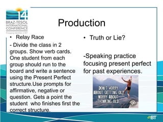 Production
• Relay Race
- Divide the class in 2
groups. Show verb cards.
One student from each
group should run to the
board and write a sentence
using the Present Perfect
structure.Use prompts for
affirmative, negative or
question. Gets a point the
student who finishes first the
correct structure.
• Truth or Lie?
-Speaking practice
focusing present perfect
for past experiences.
 