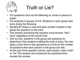 Truth or Lie?
• Put questions such as the following on cards or pieces of
paper.
• Put students in groups of 4-6. Students in each group take
turns doing the following
• Student #1 draws a card and asks another student in the
group the question on the card.
• The student answering the question must answer ‘Yes I
have’ regardless of the actual truth.
• One by one, students in the group ask questions to
determine if the student is telling the truth or lying. You can
place a time limit on the questions or a limit on the number
of questions that each person in the group can ask.
• At the end of the question period, each person votes “truth”
or “lie”.The student who answered the questions then
reveals the answer.
 