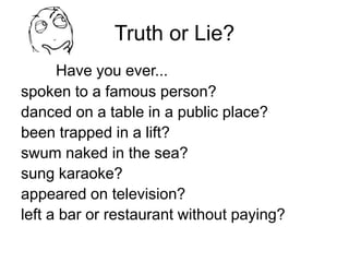 Truth or Lie?
Have you ever...
spoken to a famous person?
danced on a table in a public place?
been trapped in a lift?
swum naked in the sea?
sung karaoke?
appeared on television?
left a bar or restaurant without paying?
 