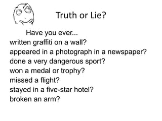 Truth or Lie?
Have you ever...
written graffiti on a wall?
appeared in a photograph in a newspaper?
done a very dangerous sport?
won a medal or trophy?
missed a flight?
stayed in a five-star hotel?
broken an arm?
 