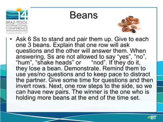 Beans
• Ask 6 Ss to stand and pair them up. Give to each
one 3 beans. Explain that one row will ask
questions and the other will answer them. When
answering, Ss are not allowed to say “yes”, “no”,
“hum”, “shake heads” or “nod”. If they do it,
they lose a bean. Demonstrate. Remind them to
use yes/no questions and to keep pace to distract
the partner. Give some time for questions and then
invert rows. Next, one row steps to the side, so we
can have new pairs. The winner is the one who is
holding more beans at the end of the time set.
 