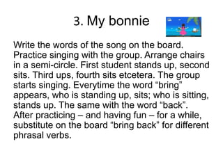 3. My bonnie
Write the words of the song on the board.
Practice singing with the group. Arrange chairs
in a semi-circle. First student stands up, second
sits. Third ups, fourth sits etcetera. The group
starts singing. Everytime the word “bring”
appears, who is standing up, sits; who is sitting,
stands up. The same with the word “back”.
After practicing – and having fun – for a while,
substitute on the board “bring back” for different
phrasal verbs.
 