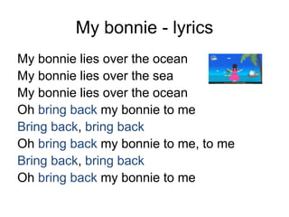 My bonnie - lyrics
My bonnie lies over the ocean
My bonnie lies over the sea
My bonnie lies over the ocean
Oh bring back my bonnie to me
Bring back, bring back
Oh bring back my bonnie to me, to me
Bring back, bring back
Oh bring back my bonnie to me
 