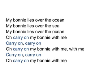 My bonnie lies over the ocean
My bonnie lies over the sea
My bonnie lies over the ocean
Oh carry on my bonnie with me
Carry on, carry on
Oh carry on my bonnie with me, with me
Carry on, carry on
Oh carry on my bonnie with me
 