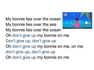 My bonnie lies over the ocean
My bonnie lies over the sea
My bonnie lies over the ocean
Oh don’t give up my bonnie on me
Don’t give up, don’t give up
Oh don’t give up my bonnie on me, on me
don’t give up, don’t give up
Oh don’t give up my bonnie on me
 