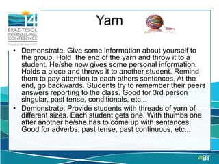 Yarn
• Demonstrate. Give some information about yourself to
the group. Hold the end of the yarn and throw it to a
student. He/she now gives some personal information.
Holds a piece and throws it to another student. Remind
them to pay attention to each others sentences. At the
end, go backwards. Students try to remember their peers
answers reporting to the class. Good for 3rd person
singular, past tense, conditionals, etc...
• Demonstrate. Provide students with threads of yarn of
different sizes. Each student gets one. With thumbs one
after another he/she has to come up with sentences.
Good for adverbs, past tense, past continuous, etc...
 