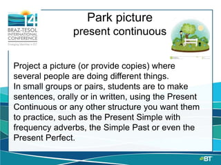 Park picture
present continuous
Project a picture (or provide copies) where
several people are doing different things.
In small groups or pairs, students are to make
sentences, orally or in written, using the Present
Continuous or any other structure you want them
to practice, such as the Present Simple with
frequency adverbs, the Simple Past or even the
Present Perfect.
 