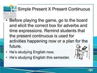 Simple Present X Present Continuous
• Before playing the game, go to the board
and elicit the correct box for adverbs and
time expressions. Remind students that
the present continuous is used for
activities happening now or a plan for the
future.
• He’s studying English now.
• He’s studying English this semester.
 