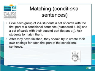 Matching (conditional
sentences)
• Give each group of 2-4 students a set of cards with the
first part of a conditional sentence (numbered 1-10) and
a set of cards with their second part (letters a-j). Ask
students to match them.
• After they have finished, they should try to create their
own endings for each first part of the conditional
sentence.
 