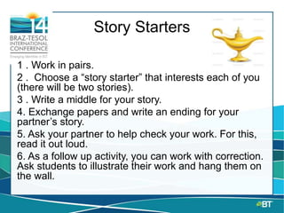 Story Starters
1 . Work in pairs.
2 . Choose a “story starter” that interests each of you
(there will be two stories).
3 . Write a middle for your story.
4. Exchange papers and write an ending for your
partner’s story.
5. Ask your partner to help check your work. For this,
read it out loud.
6. As a follow up activity, you can work with correction.
Ask students to illustrate their work and hang them on
the wall.
 