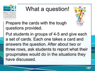 What a question!
Prepare the cards with the tough
questions provided.
Put students in groups of 4-5 and give each
a set of cards. Each one takes a card and
answers the question. After about two or
three rows, ask students to report what their
groupmates would do in the situations they
have discussed.
 