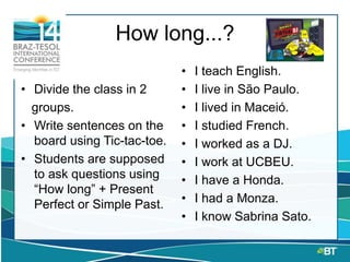How long...?
• Divide the class in 2
groups.
• Write sentences on the
board using Tic-tac-toe.
• Students are supposed
to ask questions using
“How long” + Present
Perfect or Simple Past.
• I teach English.
• I live in São Paulo.
• I lived in Maceió.
• I studied French.
• I worked as a DJ.
• I work at UCBEU.
• I have a Honda.
• I had a Monza.
• I know Sabrina Sato.
 