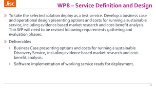 WP8 – Service Definition and Design
18
» To take the selected solution deploy as a test service. Develop a business case
and operational design presenting options and costs for running a sustainable
service, including evidence based market research and cost-benefit analysis.
ThisWP will need to be revised following requirements gathering and
evaluation phases.
» Deliverables
› Business Case presenting options and costs for running a sustainable
Discovery Service, including evidence based market research and cost-
benefit analysis.
› Software implementation of working service ready for deployment.
 