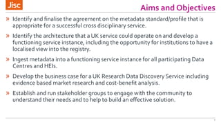 Aims and Objectives
7
» Identify and finalise the agreement on the metadata standard/profile that is
appropriate for a successful cross disciplinary service.
» Identify the architecture that a UK service could operate on and develop a
functioning service instance, including the opportunity for institutions to have a
localised view into the registry.
» Ingest metadata into a functioning service instance for all participating Data
Centres and HEIs.
» Develop the business case for a UK Research Data Discovery Service including
evidence based market research and cost-benefit analysis.
» Establish and run stakeholder groups to engage with the community to
understand their needs and to help to build an effective solution.
 