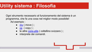 Perché sono cosi forti:Utility sistema : Filosofia
Ogni strumento necessario al funzionamento del sistema è un
programma, che fa una cosa nel miglior modo possibile!
Ad esempio :
● mv ( move ) ;
● cp ( copy ) ;
● le altre core-utils ( coltellino svizzero ) ;
● interprete dei comandi.
 