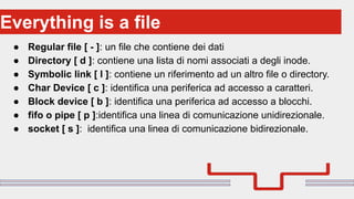 Perché sono cosi forti:
● Regular file [ - ]: un file che contiene dei dati
● Directory [ d ]: contiene una lista di nomi associati a degli inode.
● Symbolic link [ l ]: contiene un riferimento ad un altro file o directory.
● Char Device [ c ]: identifica una periferica ad accesso a caratteri.
● Block device [ b ]: identifica una periferica ad accesso a blocchi.
● fifo o pipe [ p ]:identifica una linea di comunicazione unidirezionale.
● socket [ s ]: identifica una linea di comunicazione bidirezionale.
Everything is a file
 