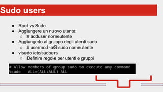 Perché sono cosi forti:Sudo users
● Root vs Sudo
● Aggiungere un nuovo utente:
○ # adduser nomeutente
● Aggiungerlo al gruppo degli utenti sudo
○ # usermod -aG sudo nomeutente
● visudo /etc/sudoers
○ Definire regole per utenti e gruppi
 