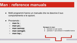 Perché sono cosi forti:Man : reference manuals
● Molti programmi hanno un manuale che ne descrive il suo
comportamento e le opzioni.
● Proviamolo :
○ man ls ;
○ man ps ;
○ man semop;
○ man semget;
○ man top ;
Navigare in man:
● premere “q” per uscire;
● premere “/” per entrare in modalità ricerca
 