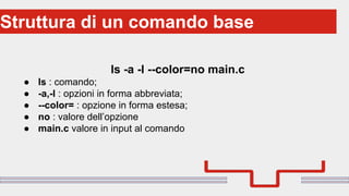 Perché sono cosi forti:Struttura di un comando base
ls -a -l --color=no main.c
● ls : comando;
● -a,-l : opzioni in forma abbreviata;
● --color= : opzione in forma estesa;
● no : valore dell’opzione
● main.c valore in input al comando
 