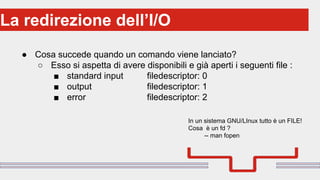 Perché sono cosi forti:La redirezione dell’I/O
● Cosa succede quando un comando viene lanciato?
○ Esso si aspetta di avere disponibili e già aperti i seguenti file :
■ standard input filedescriptor: 0
■ output filedescriptor: 1
■ error filedescriptor: 2
In un sistema GNU/LInux tutto è un FILE!
Cosa è un fd ?
-- man fopen
 