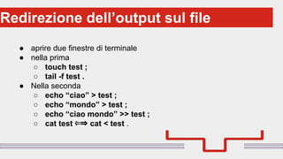 Perché sono cosi forti:Redirezione dell’output sul file
● aprire due finestre di terminale
● nella prima
○ touch test ;
○ tail -f test .
● Nella seconda
○ echo “ciao” > test ;
○ echo “mondo” > test ;
○ echo “ciao mondo” >> test ;
○ cat test ⇐⇒ cat < test .
 