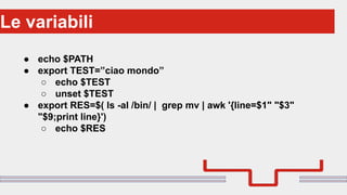 Perché sono cosi forti:Le variabili
● echo $PATH
● export TEST=”ciao mondo”
○ echo $TEST
○ unset $TEST
● export RES=$( ls -al /bin/ | grep mv | awk '{line=$1" "$3"
"$9;print line}')
○ echo $RES
 