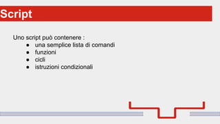 Perché sono cosi forti:Script
Uno script può contenere :
● una semplice lista di comandi
● funzioni
● cicli
● istruzioni condizionali
 