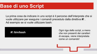 Perché sono cosi forti:Base di uno Script
La prima cosa da indicare in uno script è il percorso dell’interprete che si
vuole utilizzare per eseguire i comandi preceduto dalla direttiva #! .
Ad esempio se si vuole utilizzare bash:
#! /bin/bash
Ogni riga dello script, a meno
che non presenti dei caratteri
di escape, viene interpretata
come un comando!
 
