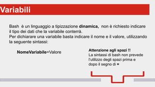 Perché sono cosi forti:Variabili
Bash è un linguaggio a tipizzazione dinamica, non è richiesto indicare
il tipo dei dati che la variabile conterrà.
Per dichiarare una variabile basta indicare il nome e il valore, utilizzando
la seguente sintassi:
NomeVariabile=Valore Attenzione agli spazi !!
La sintassi di bash non prevede
l’utilizzo degli spazi prima e
dopo il segno di =
 