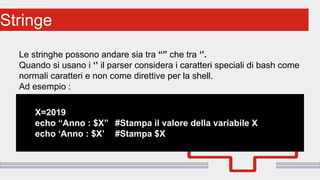 Perché sono cosi forti:Stringe
Le stringhe possono andare sia tra “” che tra ‘’.
Quando si usano i ‘’ il parser considera i caratteri speciali di bash come
normali caratteri e non come direttive per la shell.
Ad esempio :
X=2019
echo “Anno : $X” #Stampa il valore della variabile X
echo ‘Anno : $X’ #Stampa $X
 