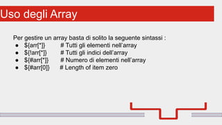 Perché sono cosi forti:Uso degli Array
Per gestire un array basta di solito la seguente sintassi :
● ${arr[*]} # Tutti gli elementi nell’array
● ${!arr[*]} # Tutti gli indici dell’array
● ${#arr[*]} # Numero di elementi nell’array
● ${#arr[0]} # Length of item zero
 