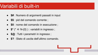 Perché sono cosi forti:Variabili di built-in
● $# : Numero di argomenti passati in input
● $$ : pid del comando corrente ;
● $0 : nome del comando in esecuzione ;
● $* (* ∈ N-{0} ) : variabili in ingresso ;
● $@ : Tutti i parametri in ingresso ;
● $? : Stato di uscita dell’ultimo comando.
 