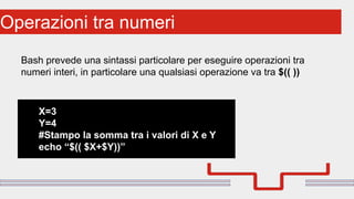 Perché sono cosi forti:Operazioni tra numeri
Bash prevede una sintassi particolare per eseguire operazioni tra
numeri interi, in particolare una qualsiasi operazione va tra $(( ))
X=3
Y=4
#Stampo la somma tra i valori di X e Y
echo “$(( $X+$Y))”
 