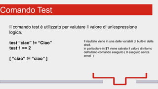 Perché sono cosi forti:Comando Test
Il comando test è utilizzato per valutare il valore di un'espressione
logica.
test “ciao” != “Ciao”
test 1 == 2
[ “ciao” != “ciao” ]
Il risultato viene in una delle variabili di built-in della
shell.
in particolare in $? viene salvato il valore di ritorno
dell’ultimo comando eseguito ( 0 eseguito senza
errori )
 