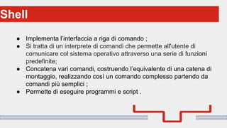 Perché sono cosi forti:Shell
● Implementa l’interfaccia a riga di comando ;
● Si tratta di un interprete di comandi che permette all'utente di
comunicare col sistema operativo attraverso una serie di funzioni
predefinite;
● Concatena vari comandi, costruendo l’equivalente di una catena di
montaggio, realizzando così un comando complesso partendo da
comandi più semplici ;
● Permette di eseguire programmi e script .
 
