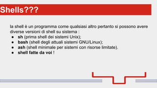 Perché sono cosi forti:Shells???
la shell è un programma come qualsiasi altro pertanto si possono avere
diverse versioni di shell su sistema :
● sh (prima shell dei sistemi Unix);
● bash (shell degli attuali sistemi GNU/Linux);
● ash (shell minimale per sistemi con risorse limitate).
● shell fatte da voi !
 
