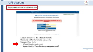 11
UFZ account
https://www.intranet.ufz.de/admin.php
Account is related to the automated emails
Username: ext family name (at least partly)
Password: Your choice
• Related to automated emails
• Account expires if you don‘t renew you password!
 