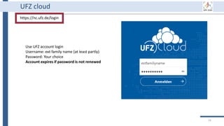 16
UFZ cloud
https://nc.ufz.de/login
Use UFZ account login
Username: ext family name (at least partly)
Password: Your choice
Account expires if password is not renewed
 