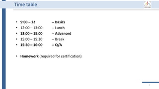 Time table
2
• 9:00 – 12 -- Basics
• 12:00 – 13:00 -- Lunch
• 13:00 – 15:00 -- Advanced
• 15:00 – 15:30 -- Break
• 15:30 – 16:00 -- Q/A
• Homework (required for certification)
 