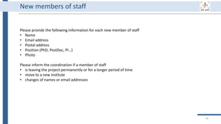 New members of staff
Please provide the following information for each new member of staff
• Name
• Email address
• Postal address
• Position (PhD, PostDoc, PI…)
• Photo
Please inform the coordination if a member of staff
• is leaving the project permanently or for a longer period of time
• move to a new institute
• changes of names or email addresses
26
 